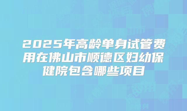 2025年高龄单身试管费用在佛山市顺德区妇幼保健院包含哪些项目