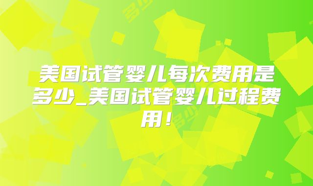 美国试管婴儿每次费用是多少_美国试管婴儿过程费用！
