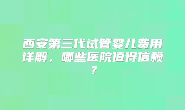 西安第三代试管婴儿费用详解，哪些医院值得信赖？