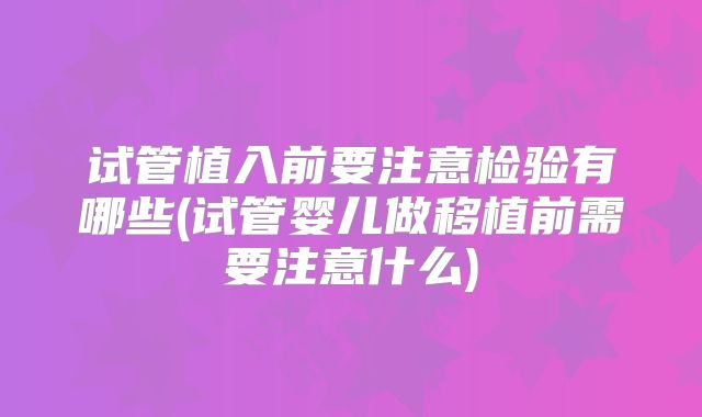 试管植入前要注意检验有哪些(试管婴儿做移植前需要注意什么)