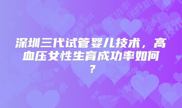 深圳三代试管婴儿技术,高血压女性生育成功率如何?