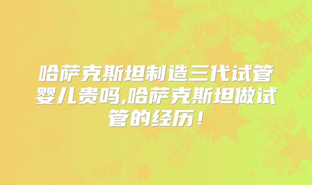 哈萨克斯坦制造三代试管婴儿贵吗,哈萨克斯坦做试管的经历!