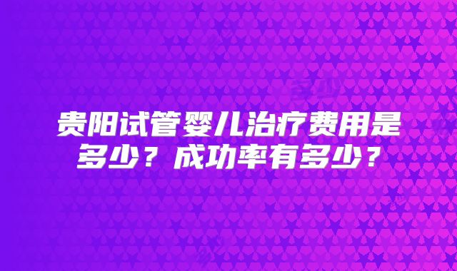 贵阳试管婴儿治疗费用是多少？成功率有多少？