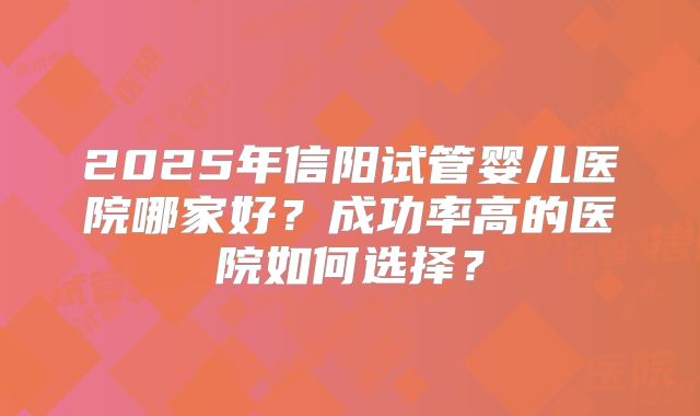 2025年信阳试管婴儿医院哪家好?成功率高的医院如何选择?