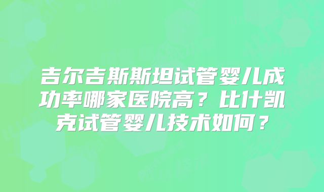 吉尔吉斯斯坦试管婴儿成功率哪家医院高？比什凯克试管婴儿技术如何？