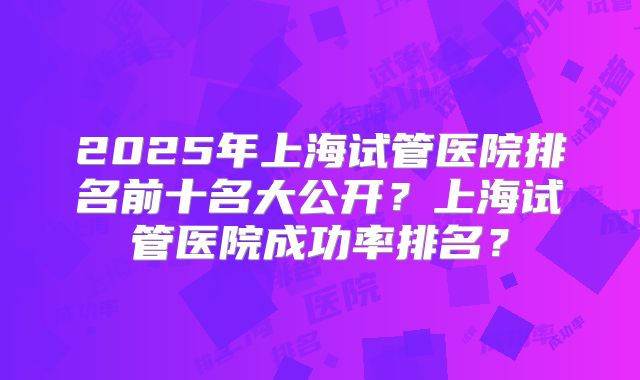 2025年上海试管医院排名前十名大公开？上海试管医院成功率排名？