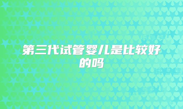 第三代试管婴儿是比较好的吗