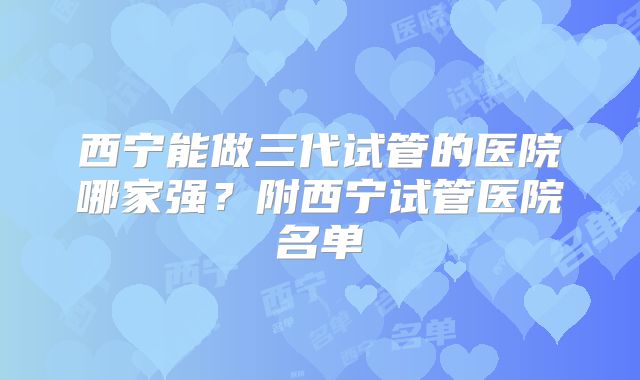 西宁能做三代试管的医院哪家强?附西宁试管医院名单