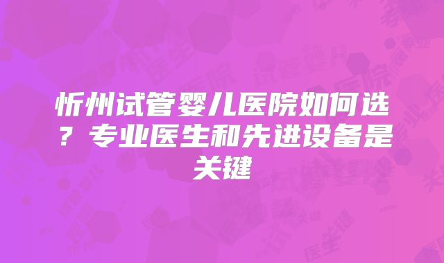 忻州试管婴儿医院如何选?专业医生和先进设备是关键