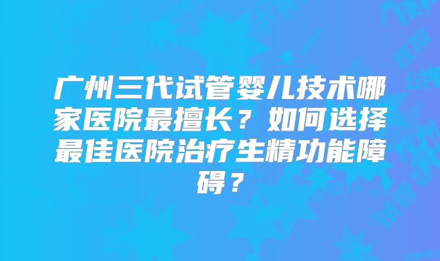 广州三代试管婴儿技术哪家医院最擅长？如何选择最佳医院治疗生精功能障碍？