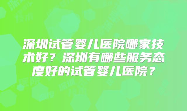 深圳试管婴儿医院哪家技术好?深圳有哪些服务态度好的试管婴儿医院?