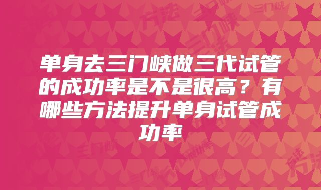 单身去三门峡做三代试管的成功率是不是很高？有哪些方法提升单身试管成功率