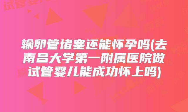 输卵管堵塞还能怀孕吗(去南昌大学第一附属医院做试管婴儿能成功怀上吗)