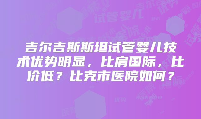 吉尔吉斯斯坦试管婴儿技术优势明显,比肩国际,比价低?比克市医院如何?