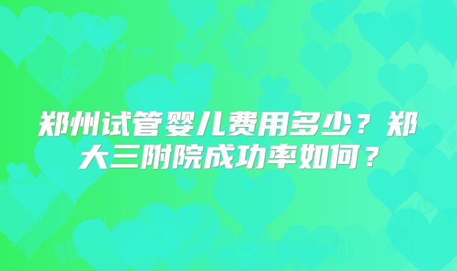 郑州试管婴儿费用多少?郑大三附院成功率如何?