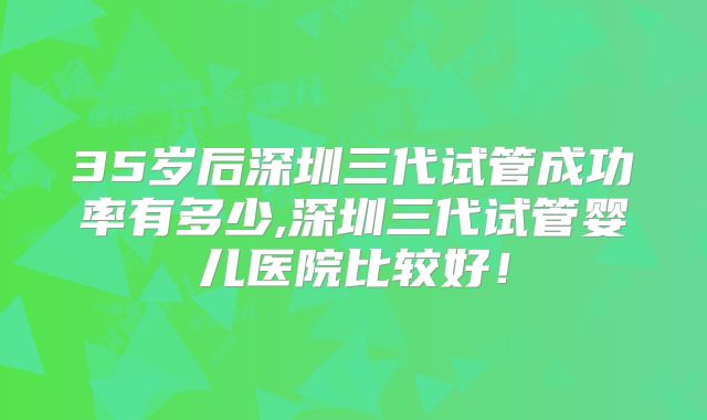 35岁后深圳三代试管成功率有多少,深圳三代试管婴儿医院比较好!