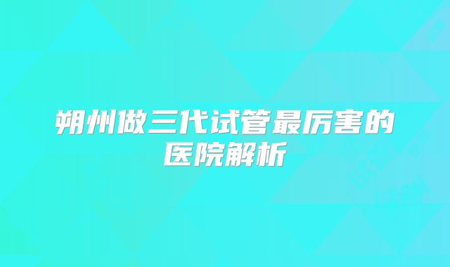 朔州做三代试管最厉害的医院解析