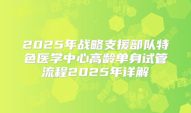 2025年战略支援部队特色医学中心高龄单身试管流程2025年详解