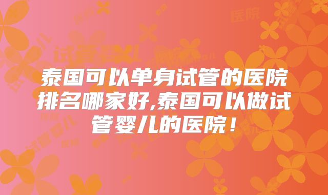 泰国可以单身试管的医院排名哪家好,泰国可以做试管婴儿的医院！