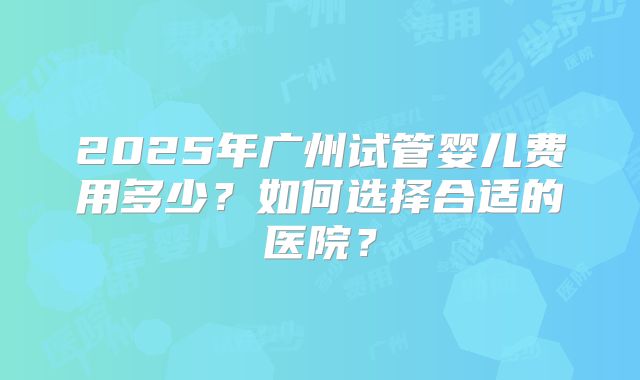 2025年广州试管婴儿费用多少?如何选择合适的医院?