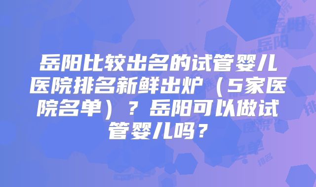 岳阳比较出名的试管婴儿医院排名新鲜出炉（5家医院名单）？岳阳可以做试管婴儿吗？