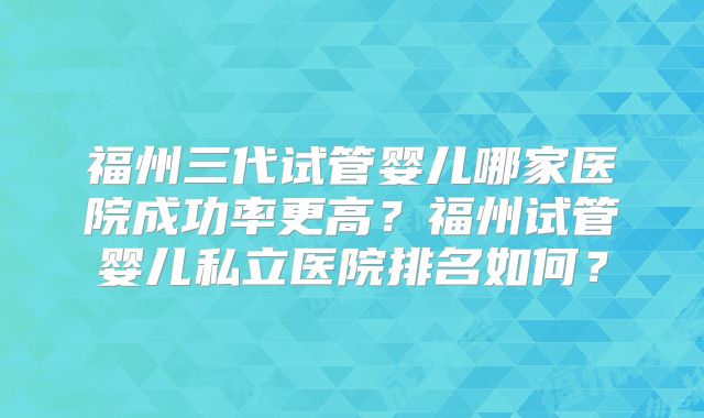 福州三代试管婴儿哪家医院成功率更高？福州试管婴儿私立医院排名如何？