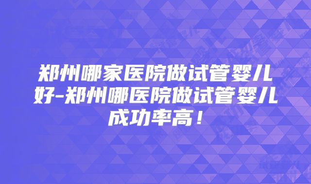 郑州哪家医院做试管婴儿好-郑州哪医院做试管婴儿成功率高!