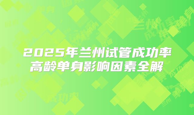 2025年兰州试管成功率高龄单身影响因素全解