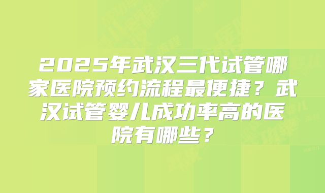 2025年武汉三代试管哪家医院预约流程最便捷?武汉试管婴儿成功率高的医院有哪些?