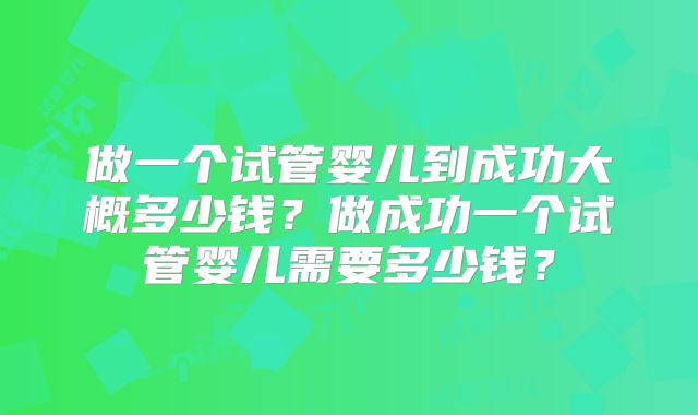 做一个试管婴儿到成功大概多少钱？做成功一个试管婴儿需要多少钱？