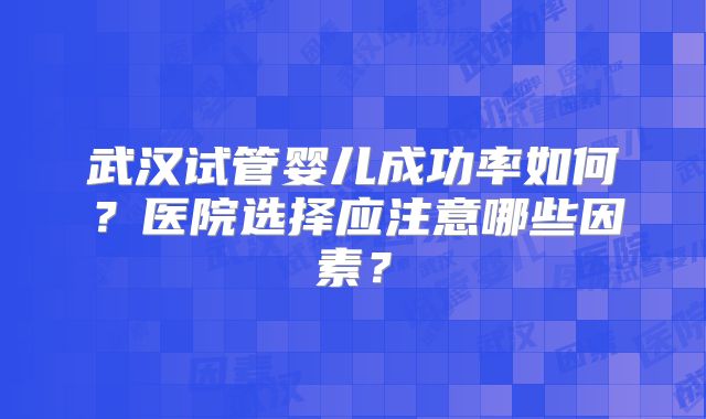 武汉试管婴儿成功率如何?医院选择应注意哪些因素?