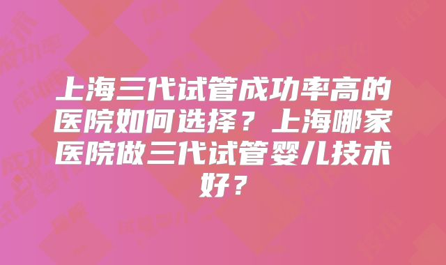 上海三代试管成功率高的医院如何选择?上海哪家医院做三代试管婴儿技术好?