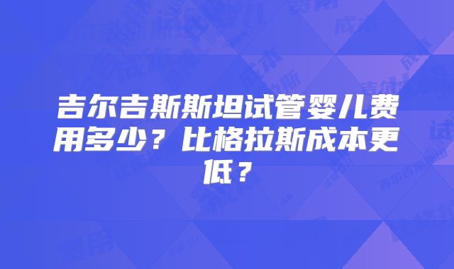 吉尔吉斯斯坦试管婴儿费用多少?比格拉斯成本更低?
