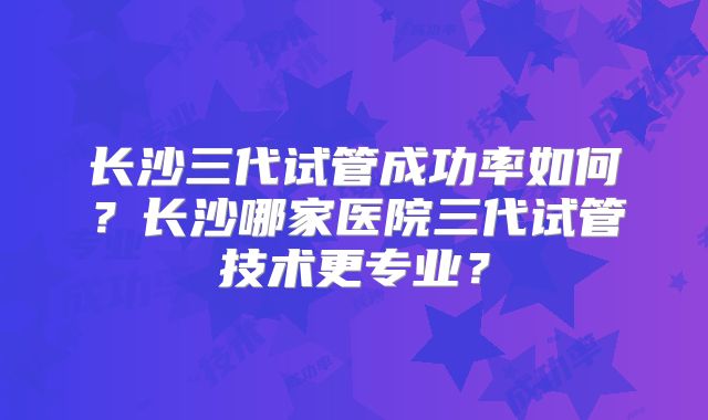 长沙三代试管成功率如何?长沙哪家医院三代试管技术更专业?