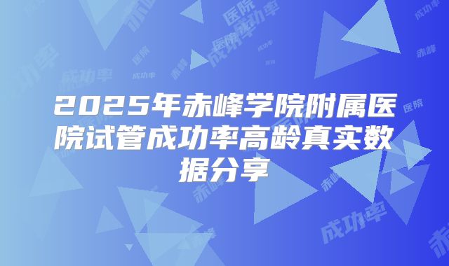 2025年赤峰学院附属医院试管成功率高龄真实数据分享