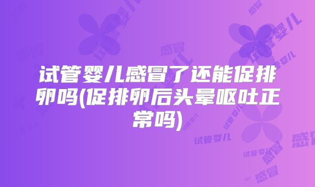 试管婴儿感冒了还能促排卵吗(促排卵后头晕呕吐正常吗)