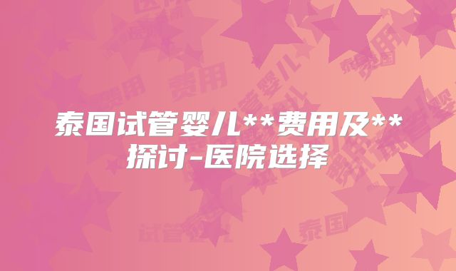 泰国试管婴儿**费用及**探讨-医院选择