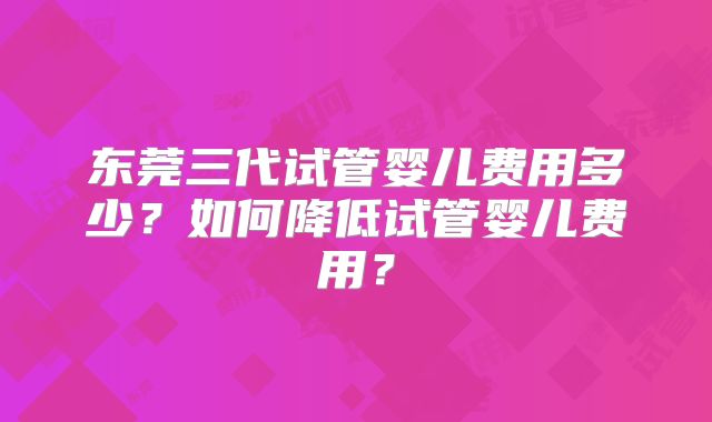 东莞三代试管婴儿费用多少?如何降低试管婴儿费用?