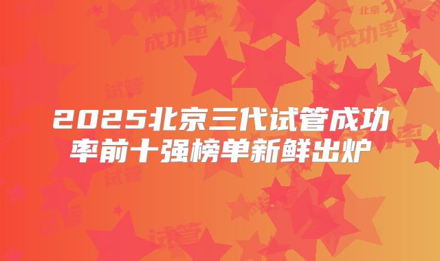 2025北京三代试管成功率前十强榜单新鲜出炉