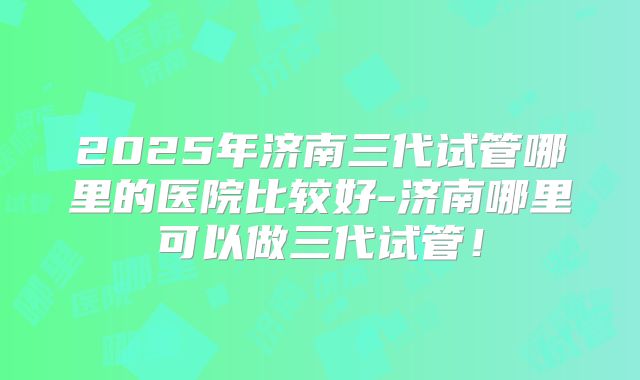 2025年济南三代试管哪里的医院比较好-济南哪里可以做三代试管!