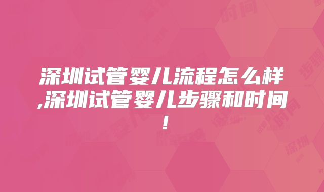 深圳试管婴儿流程怎么样,深圳试管婴儿步骤和时间！