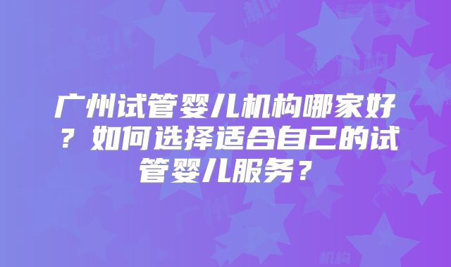 广州试管婴儿机构哪家好?如何选择适合自己的试管婴儿服务?