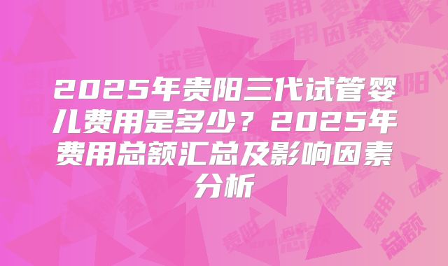 2025年贵阳三代试管婴儿费用是多少?2025年费用总额汇总及影响因素分析