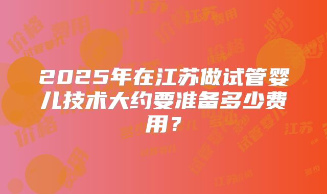 2025年在江苏做试管婴儿技术大约要准备多少费用？