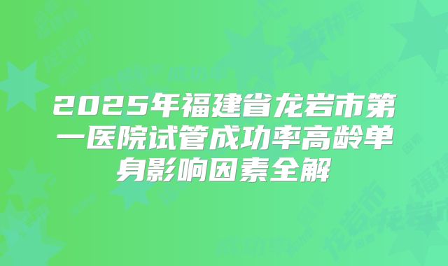 2025年福建省龙岩市第一医院试管成功率高龄单身影响因素全解