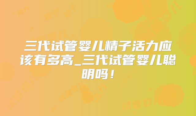 三代试管婴儿精子活力应该有多高_三代试管婴儿聪明吗！