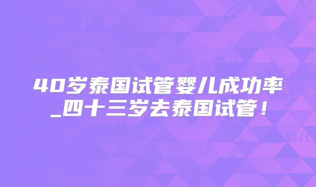 40岁泰国试管婴儿成功率_四十三岁去泰国试管!