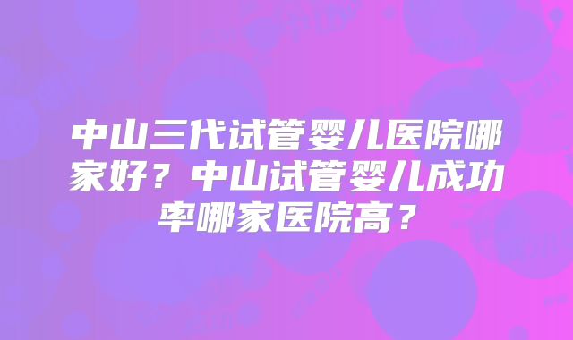 中山三代试管婴儿医院哪家好？中山试管婴儿成功率哪家医院高？