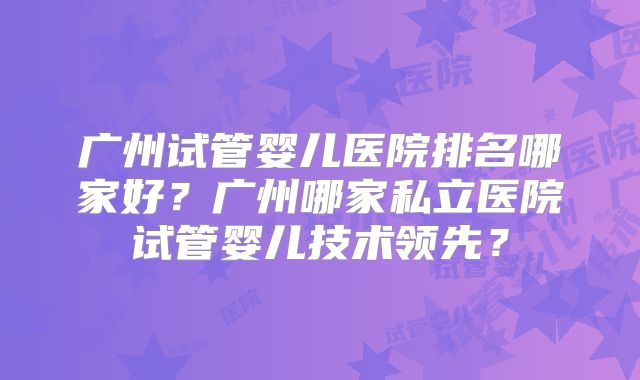 广州试管婴儿医院排名哪家好？广州哪家私立医院试管婴儿技术领先？