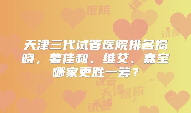 天津三代试管医院排名揭晓,暮佳和、维艾、嘉宝哪家更胜一筹?